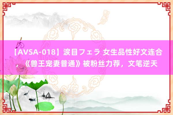 【AVSA-018】涙目フェラ 女生品性好文连合,《兽王宠妻普通》被粉丝力荐,文笔逆天