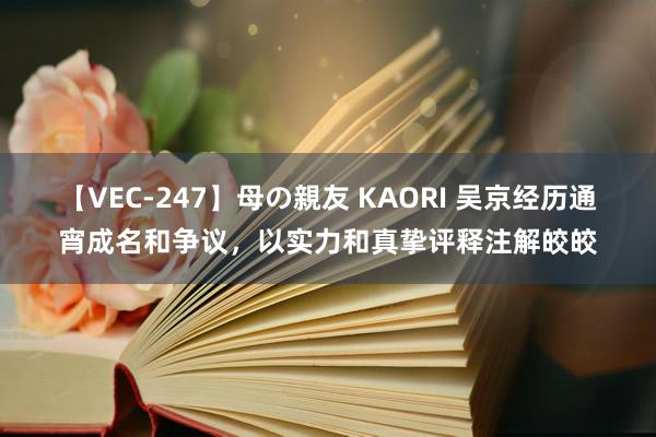 【VEC-247】母の親友 KAORI 吴京经历通宵成名和争议,以实力和真挚评释注解皎皎