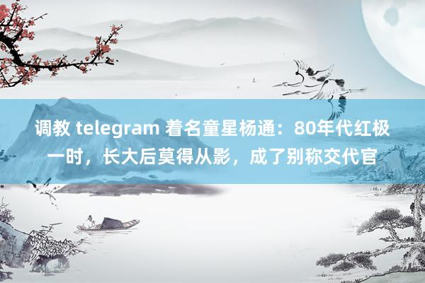 调教 telegram 着名童星杨通：80年代红极一时，长大后莫得从影，成了别称交代官