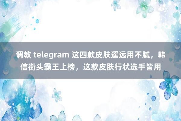 调教 telegram 这四款皮肤遥远用不腻,韩信街头霸王上榜,这款皮肤行状选手皆用