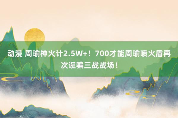 动漫 周瑜神火计2.5W+!700才能周瑜喷火盾再次诳骗三战战场!