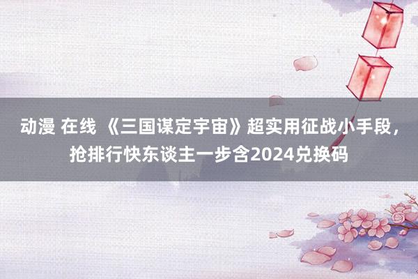 动漫 在线 《三国谋定宇宙》超实用征战小手段，抢排行快东谈主一步含2024兑换码