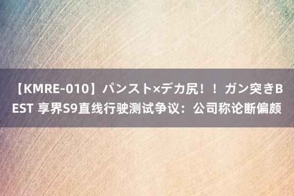 【KMRE-010】パンスト×デカ尻!!ガン突きBEST 享界S9直线行驶测试争议:公司称论断偏颇