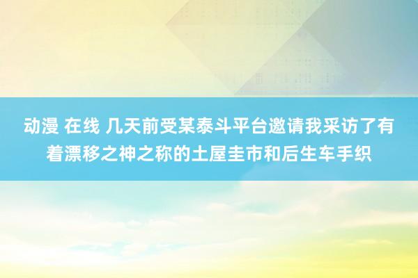 动漫 在线 几天前受某泰斗平台邀请我采访了有着漂移之神之称的土屋圭市和后生车手织