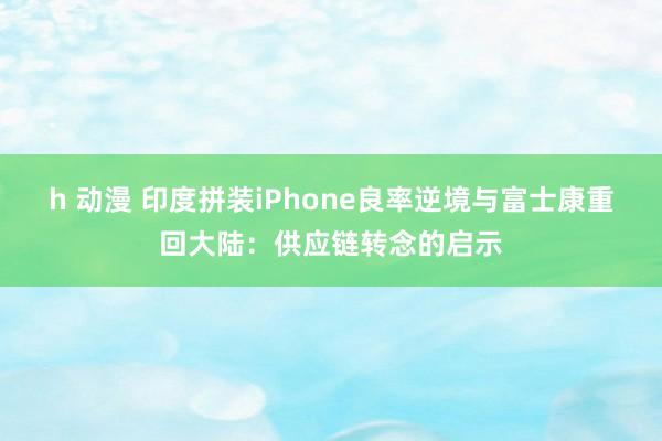 h 动漫 印度拼装iPhone良率逆境与富士康重回大陆:供应链转念的启示