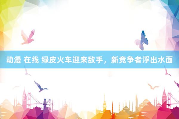 动漫 在线 绿皮火车迎来敌手，新竞争者浮出水面