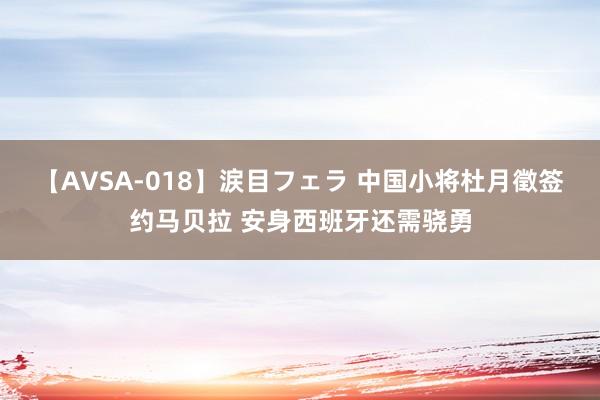 【AVSA-018】涙目フェラ 中国小将杜月徵签约马贝拉 安身西班牙还需骁勇