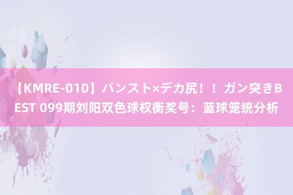 【KMRE-010】パンスト×デカ尻!!ガン突きBEST 099期刘阳双色球权衡奖号:蓝球笼统分析