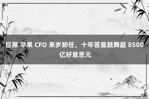 巨屌 苹果 CFO 来岁卸任,十年答复鼓舞超 8500 亿好意思元