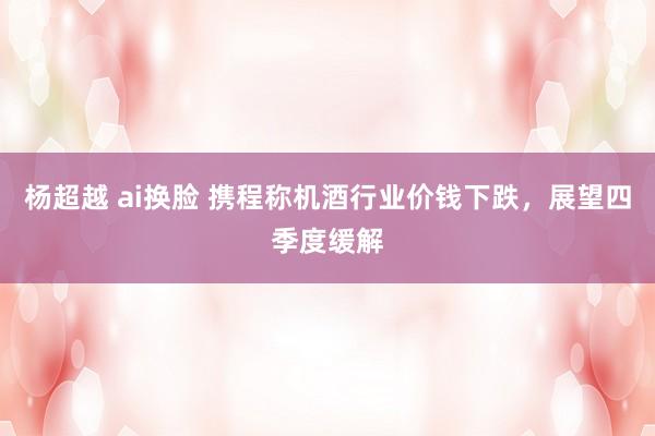 杨超越 ai换脸 携程称机酒行业价钱下跌，展望四季度缓解