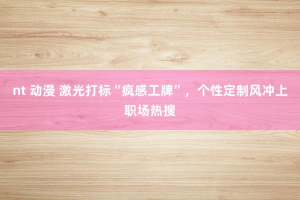 nt 动漫 激光打标“疯感工牌”,个性定制风冲上职场热搜