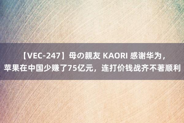 【VEC-247】母の親友 KAORI 感谢华为,苹果在中国少赚了75亿元,连打价钱战齐不著顺利