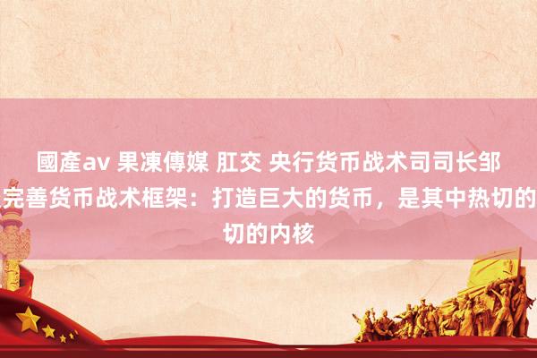 國產av 果凍傳媒 肛交 央行货币战术司司长邹澜谈完善货币战术框架:打造巨大的货币,是其中热切的内核