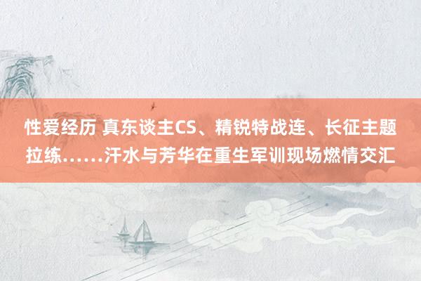 性爱经历 真东谈主CS、精锐特战连、长征主题拉练……汗水与芳华在重生军训现场燃情交汇