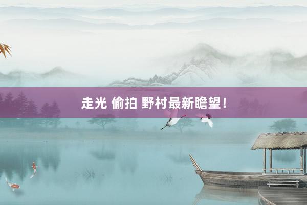 走光 偷拍 野村最新瞻望!