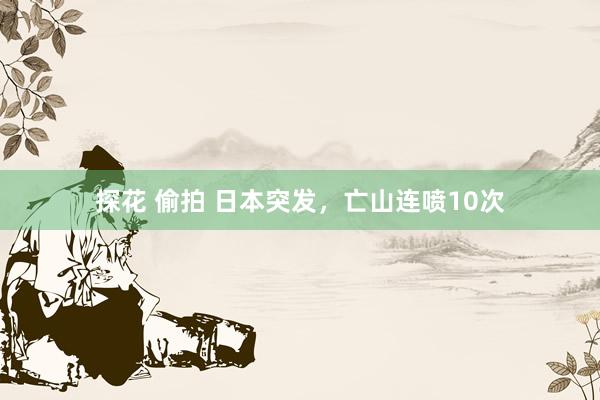 探花 偷拍 日本突发，亡山连喷10次
