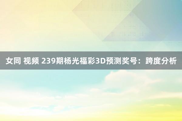 女同 视频 239期杨光福彩3D预测奖号:跨度分析