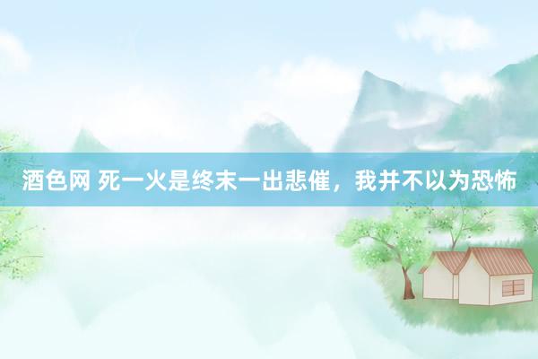 酒色网 死一火是终末一出悲催,我并不以为恐怖