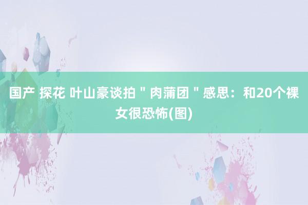 国产 探花 叶山豪谈拍"肉蒲团"感思:和20个裸女很恐怖(图)