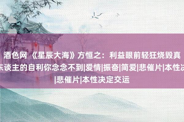 酒色网 《星辰大海》方恒之:利益眼前轻狂烧毁真爱,男东谈主的自利你念念不到|爱情|振奋|简爱|悲催片|本性决定交运