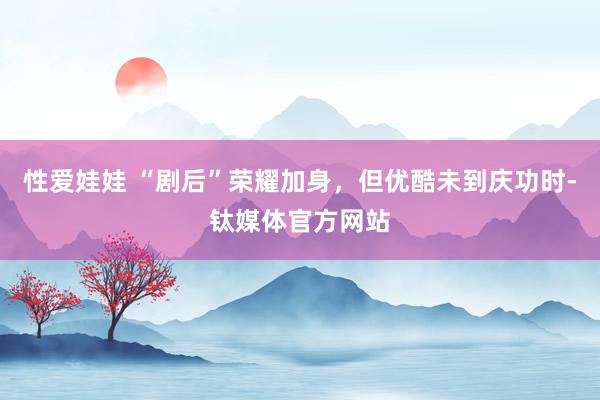性爱娃娃 “剧后”荣耀加身，但优酷未到庆功时-钛媒体官方网站