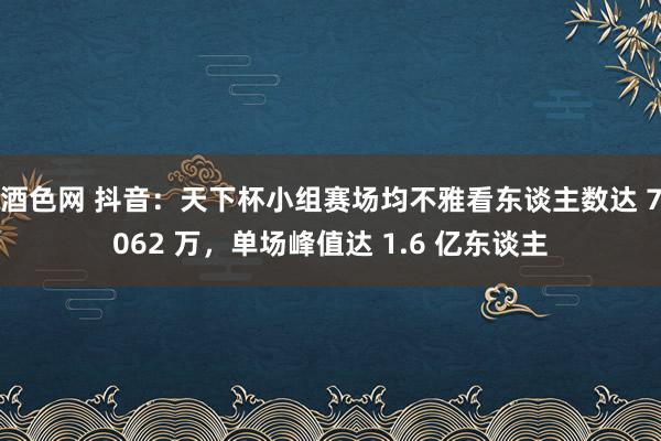 酒色网 抖音:天下杯小组赛场均不雅看东谈主数达 7062 万,单场峰值达 1.6 亿东谈主