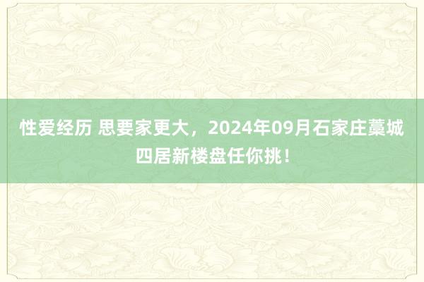 性爱经历 思要家更大，2024年09月石家庄藁城四居新楼盘任你挑！