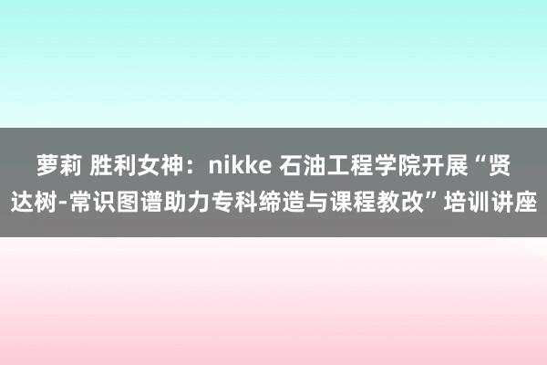 萝莉 胜利女神:nikke 石油工程学院开展“贤达树-常识图谱助力专科缔造与课程教改”培训讲座