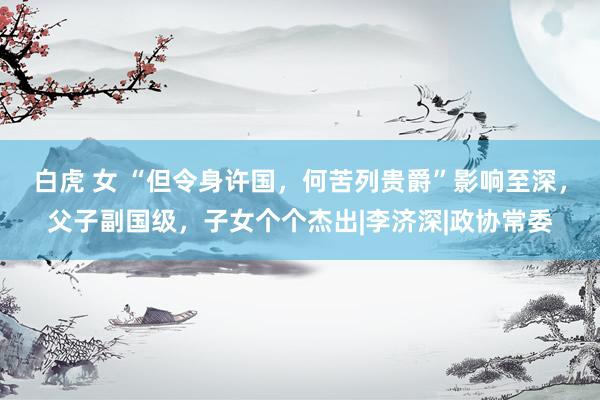 白虎 女 “但令身许国,何苦列贵爵”影响至深,父子副国级,子女个个杰出|李济深|政协常委