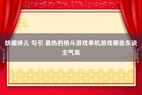 妖媚婷儿 勾引 最热的格斗游戏单机游戏哪些东谈主气高
