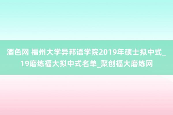 酒色网 福州大学异邦语学院2019年硕士拟中式_19磨练福大拟中式名单_聚创福大磨练网