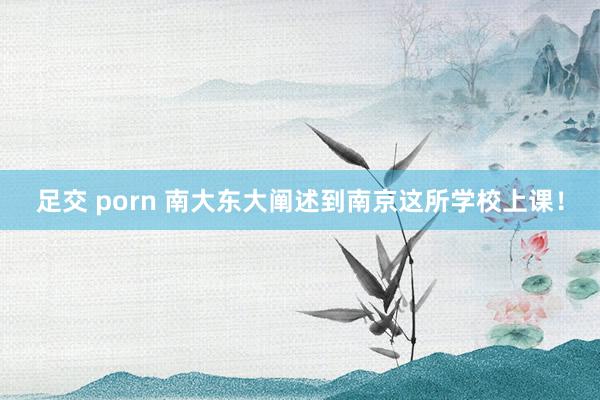 足交 porn 南大东大阐述到南京这所学校上课!