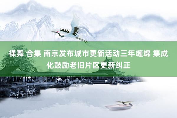 裸舞 合集 南京发布城市更新活动三年缠绵 集成化鼓励老旧片区更新纠正