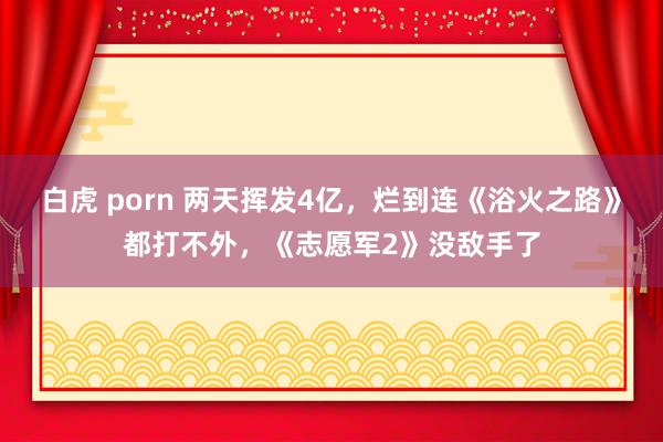 白虎 porn 两天挥发4亿,烂到连《浴火之路》都打不外,《志愿军2》没敌手了