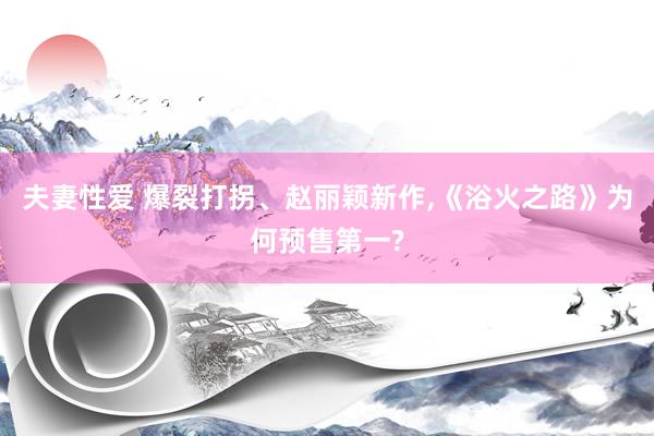 夫妻性爱 爆裂打拐、赵丽颖新作,《浴火之路》为何预售第一?