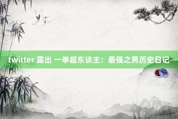 twitter 露出 一拳超东谈主：最强之男历史日记