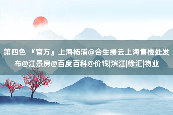 第四色 『官方』上海杨浦@合生缦云上海售楼处发布@江景房@百度百科@价钱|滨江|徐汇|物业