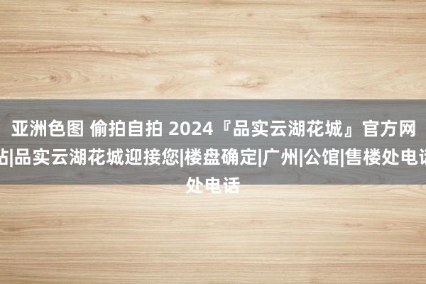 亚洲色图 偷拍自拍 2024『品实云湖花城』官方网站|品实云湖花城迎接您|楼盘确定|广州|公馆|售楼处电话