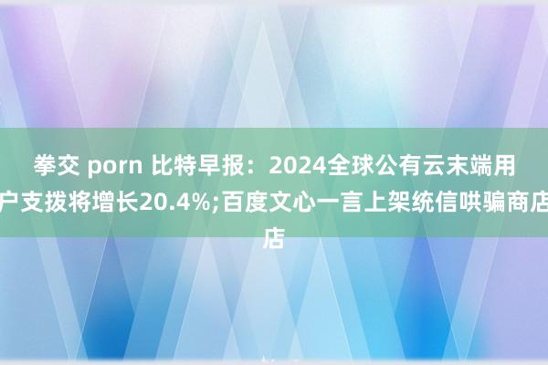 拳交 porn 比特早报:2024全球公有云末端用户支拨将增长20.4%;百度文心一言上架统信哄骗商店