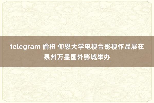 telegram 偷拍 仰恩大学电视台影视作品展在泉州万星国外影城举办
