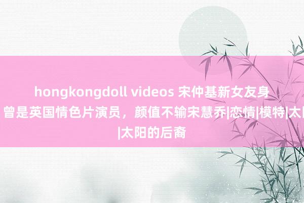 hongkongdoll videos 宋仲基新女友身份被扒,曾是英国情色片演员,颜值不输宋慧乔|恋情|模特|太阳的后裔