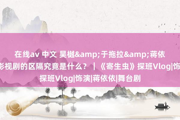 在线av 中文 吴樾&于拖拉&蒋依依:演舞台剧和影视剧的区隔究竟是什么?|《寄生虫》探班Vlog|饰演|蒋依依|舞台剧