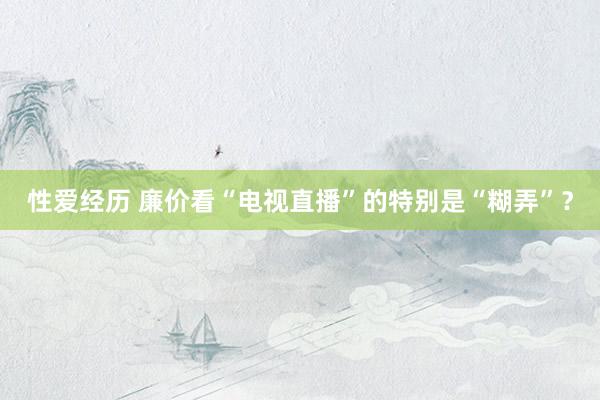 性爱经历 廉价看“电视直播”的特别是“糊弄”?