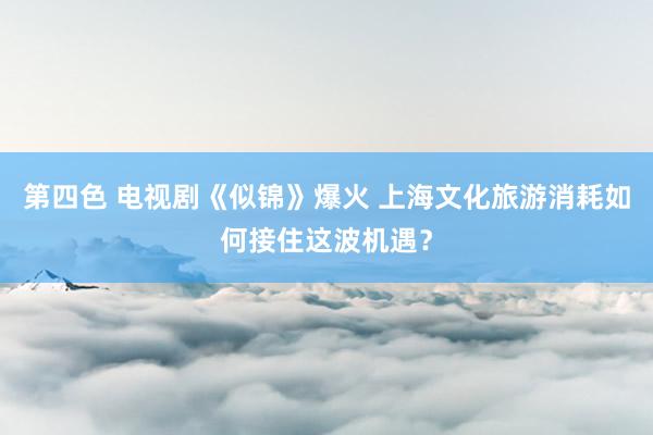 第四色 电视剧《似锦》爆火 上海文化旅游消耗如何接住这波机遇？