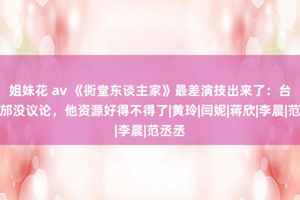 姐妹花 av 《衖堂东谈主家》最差演技出来了:台词从邡没议论,他资源好得不得了|黄玲|闫妮|蒋欣|李晨|范丞丞