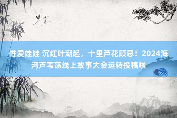 性爱娃娃 沉红叶潮起,十里芦花顾忌!2024海湾芦苇荡线上故事大会运转投稿啦