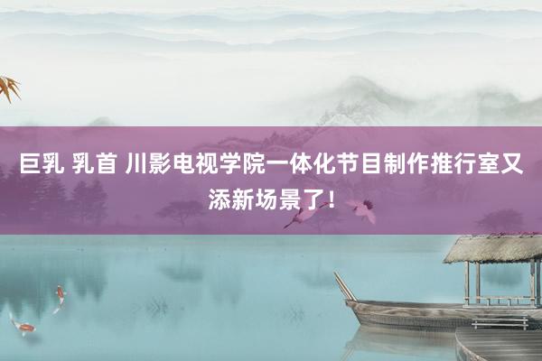 巨乳 乳首 川影电视学院一体化节目制作推行室又添新场景了!