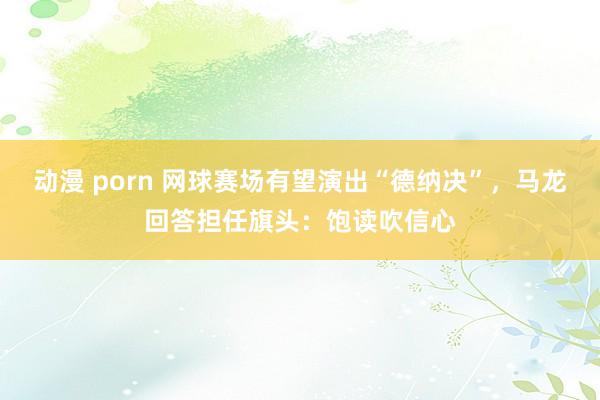 动漫 porn 网球赛场有望演出“德纳决”,马龙回答担任旗头:饱读吹信心