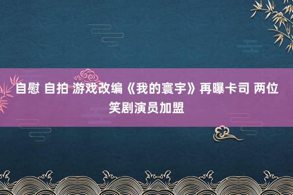 自慰 自拍 游戏改编《我的寰宇》再曝卡司 两位笑剧演员加盟