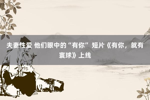 夫妻性爱 他们眼中的“有你” 短片《有你,就有寰球》上线